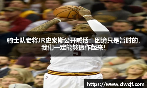 骑士队老将JR史密斯公开喊话：困境只是暂时的，我们一定能够振作起来！