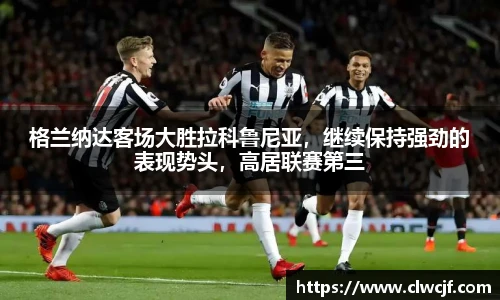格兰纳达客场大胜拉科鲁尼亚，继续保持强劲的表现势头，高居联赛第三