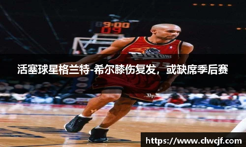 活塞球星格兰特-希尔膝伤复发，或缺席季后赛
