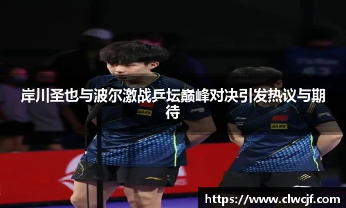 岸川圣也与波尔激战乒坛巅峰对决引发热议与期待