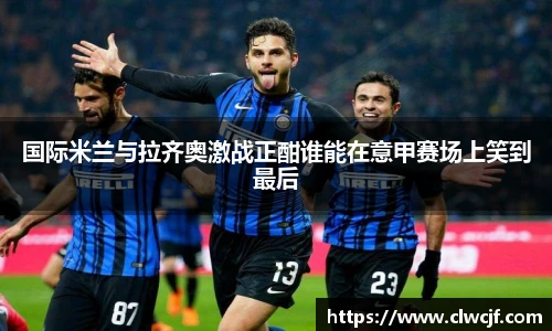 国际米兰与拉齐奥激战正酣谁能在意甲赛场上笑到最后